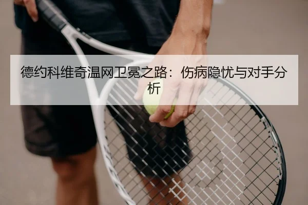 德约科维奇温网卫冕之路：伤病隐忧与对手分析